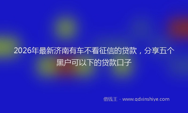 2026年最新济南有车不看征信的贷款，分享五个黑户可以下的贷款口子