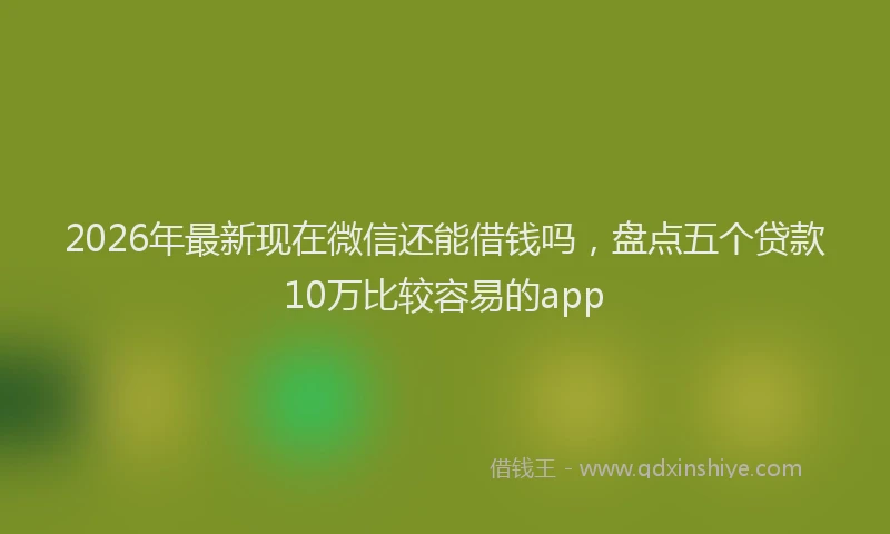 2026年最新现在微信还能借钱吗，盘点五个贷款10万比较容易的app