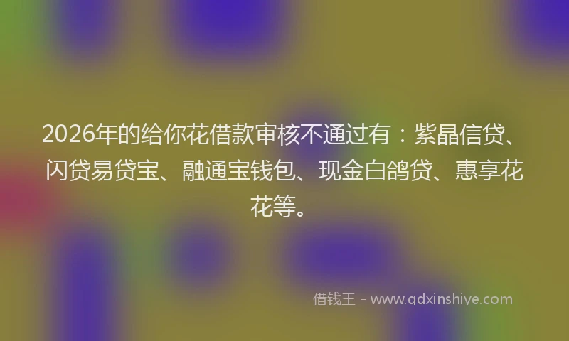 2026年的给你花借款审核不通过有：紫晶信贷、闪贷易贷宝、融通宝钱包、现金白鸽贷、惠享花花等。