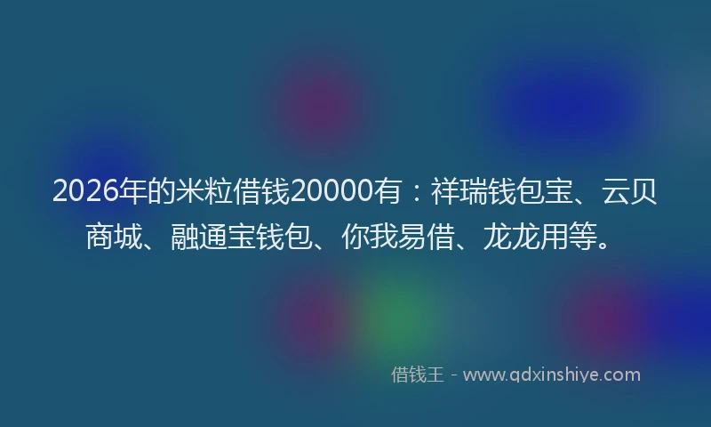 2026年的米粒借钱20000有：祥瑞钱包宝、云贝商城、融通宝钱包、你我易借、龙龙用等。