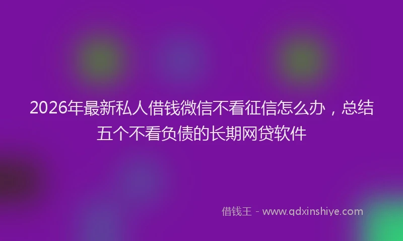 2026年最新私人借钱微信不看征信怎么办，总结五个不看负债的长期网贷软件
