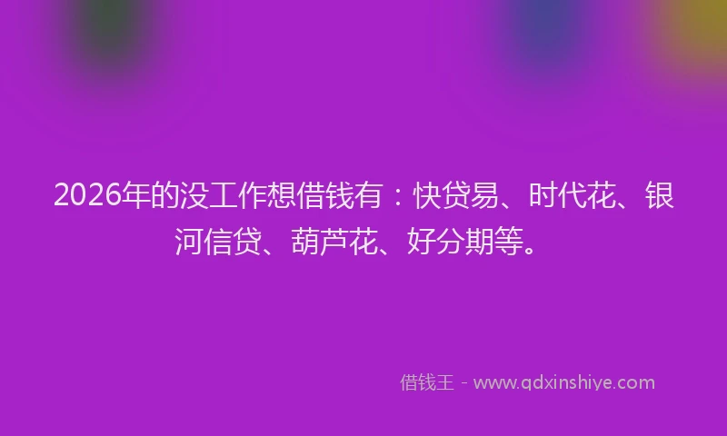 2026年的没工作想借钱有：快贷易、时代花、银河信贷、葫芦花、好分期等。