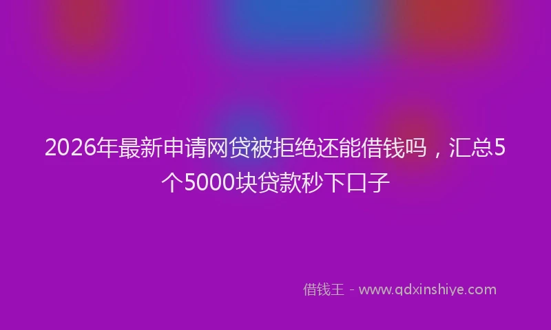 2026年最新申请网贷被拒绝还能借钱吗，汇总5个5000块贷款秒下口子