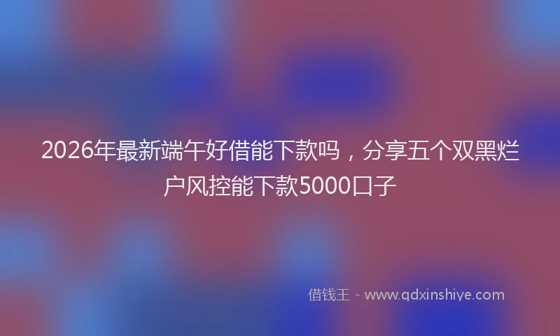 2026年最新端午好借能下款吗，分享五个双黑烂户风控能下款5000口子