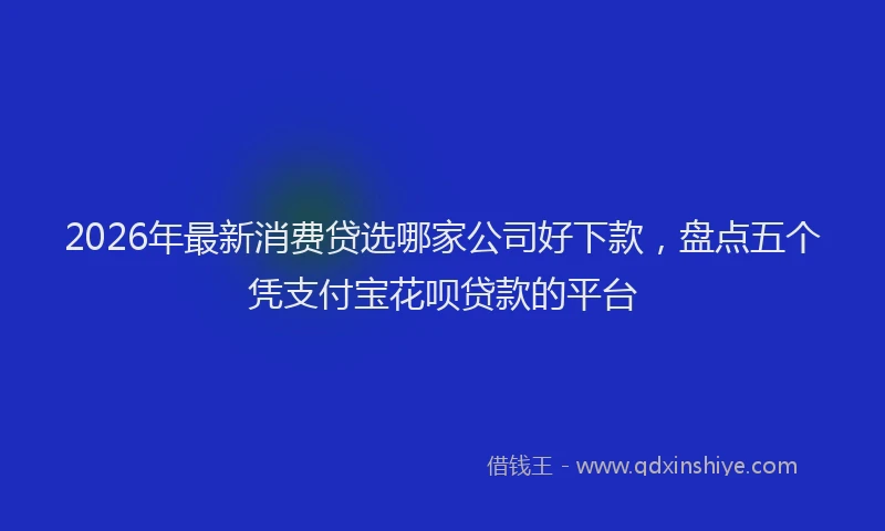 2026年最新消费贷选哪家公司好下款，盘点五个凭支付宝花呗贷款的平台