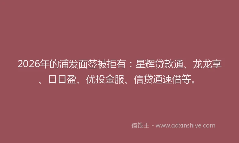 2026年的浦发面签被拒有：星辉贷款通、龙龙享、日日盈、优投金服、信贷通速借等。