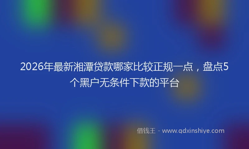 2026年最新湘潭贷款哪家比较正规一点，盘点5个黑户无条件下款的平台