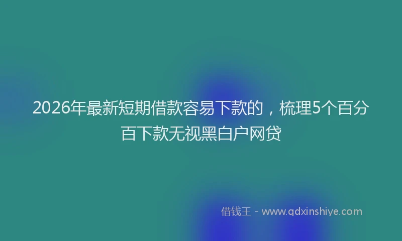 2026年最新短期借款容易下款的，梳理5个百分百下款无视黑白户网贷