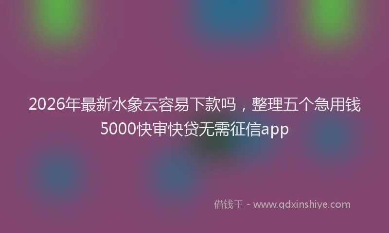 2026年最新水象云容易下款吗，整理五个急用钱5000快审快贷无需征信app