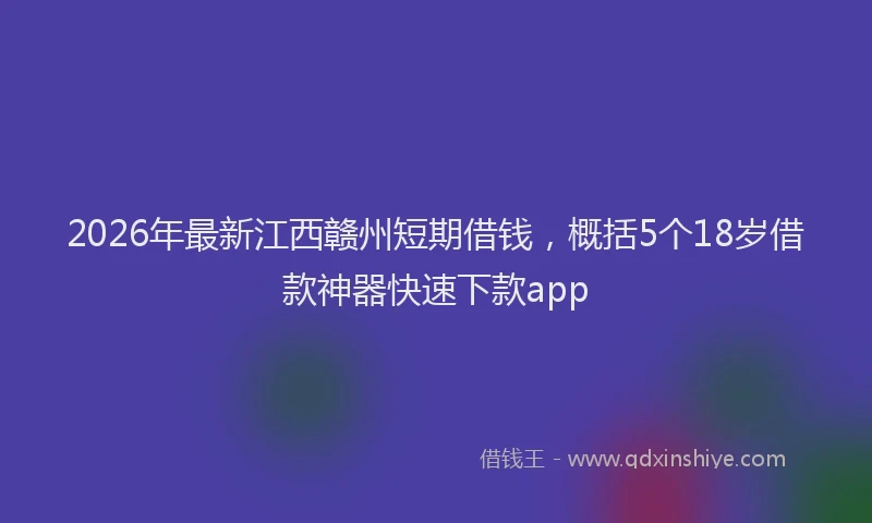 2026年最新江西赣州短期借钱，概括5个18岁借款神器快速下款app
