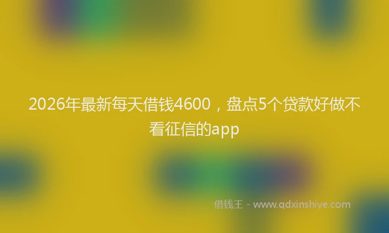 2026年最新每天借钱4600，盘点5个贷款好做不看征信的app