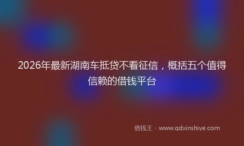 2026年最新湖南车抵贷不看征信，概括五个值得信赖的借钱平台