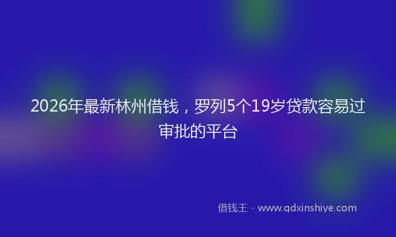 2026年最新林州借钱，罗列5个19岁贷款容易过审批的平台