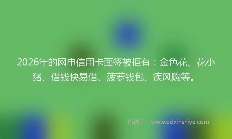 2026年的网申信用卡面签被拒有：金色花、花小猪、借钱快易借、菠萝钱包、疾风购等。