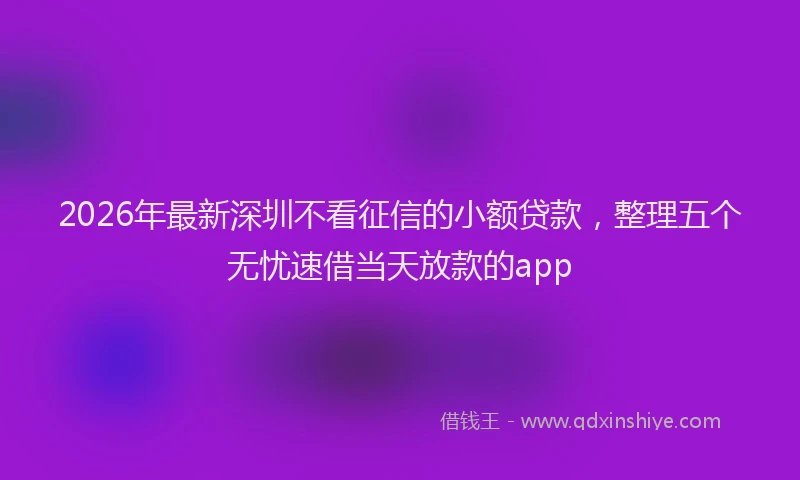 2026年最新深圳不看征信的小额贷款，整理五个无忧速借当天放款的app