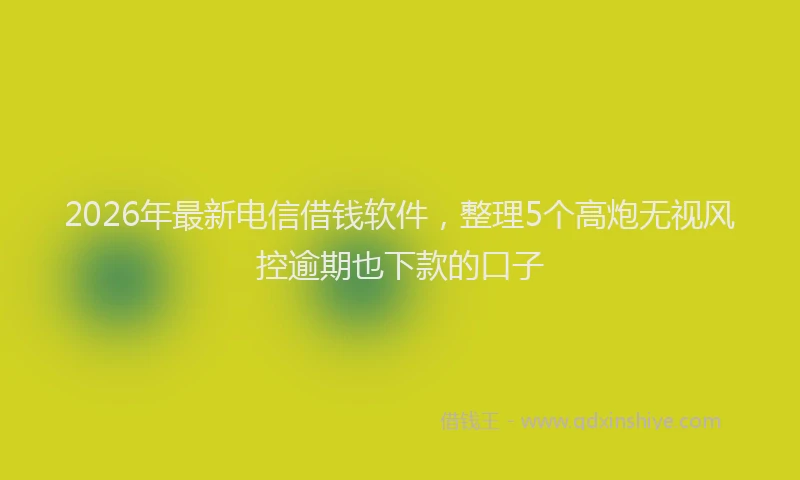 2026年最新电信借钱软件，整理5个高炮无视风控逾期也下款的口子