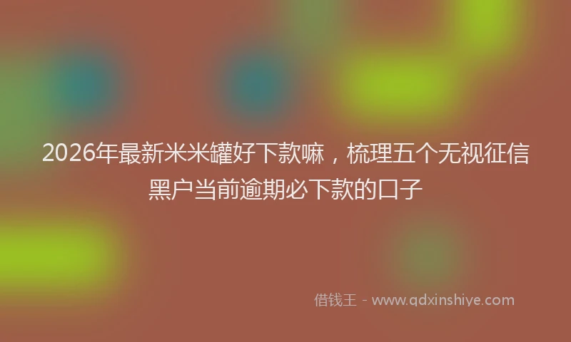 2026年最新米米罐好下款嘛，梳理五个无视征信黑户当前逾期必下款的口子