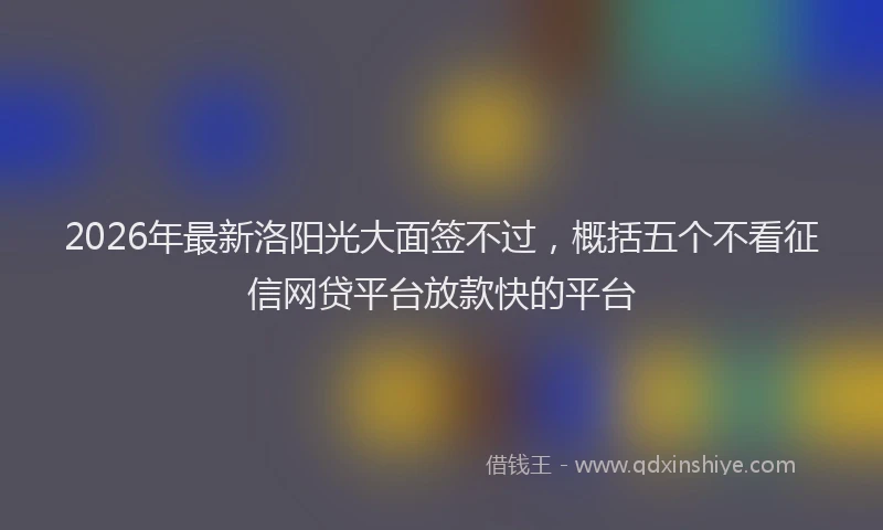 2026年最新洛阳光大面签不过，概括五个不看征信网贷平台放款快的平台