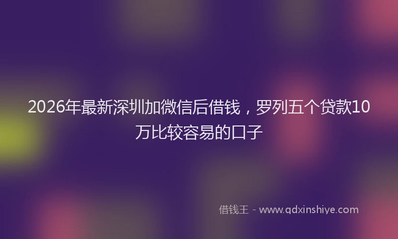 2026年最新深圳加微信后借钱，罗列五个贷款10万比较容易的口子