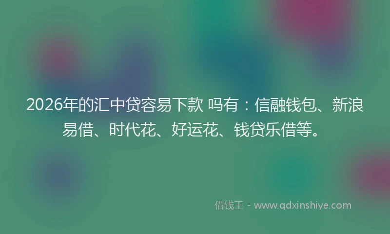 2026年的汇中贷容易下款 吗有：信融钱包、新浪易借、时代花、好运花、钱贷乐借等。