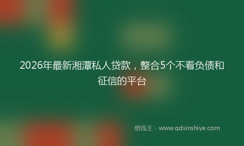 2026年最新湘潭私人贷款，整合5个不看负债和征信的平台