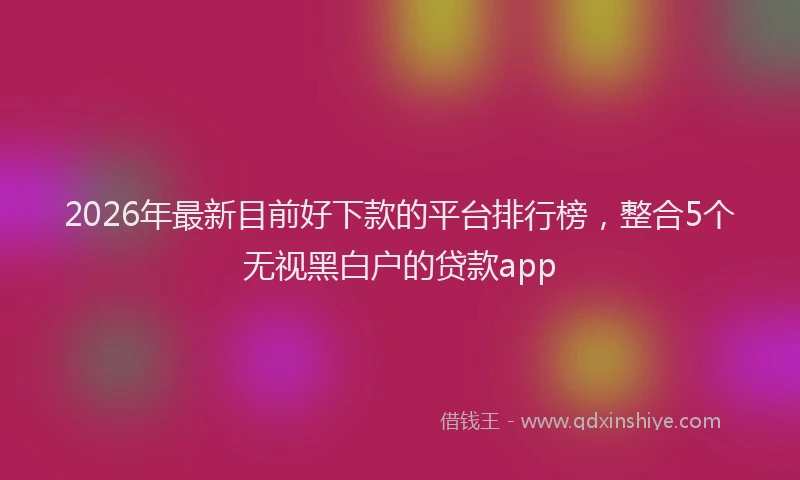 2026年最新目前好下款的平台排行榜，整合5个无视黑白户的贷款app