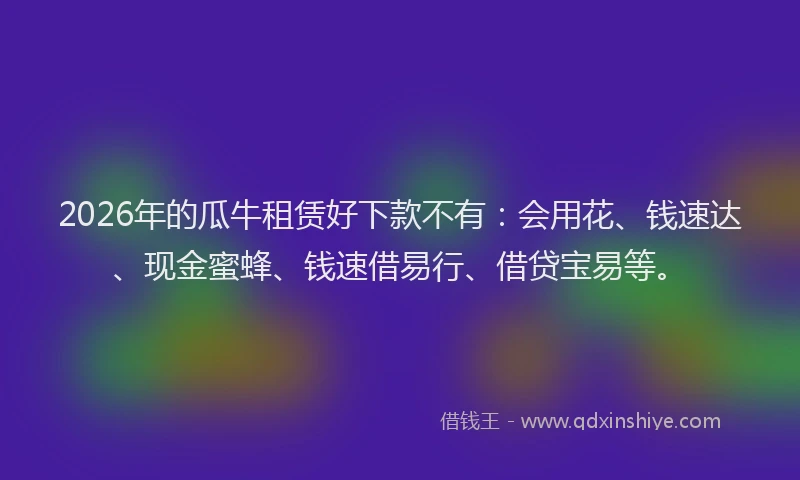 2026年的瓜牛租赁好下款不有：会用花、钱速达、现金蜜蜂、钱速借易行、借贷宝易等。