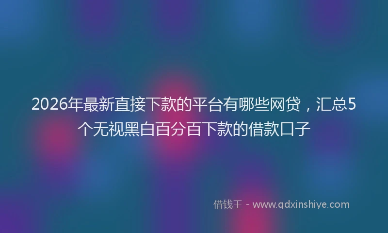 2026年最新直接下款的平台有哪些网贷，汇总5个无视黑白百分百下款的借款口子