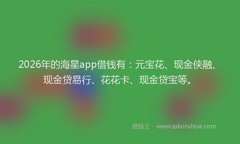 2026年的海星app借钱有：元宝花、现金侠融、现金贷易行、花花卡、现金贷宝等。