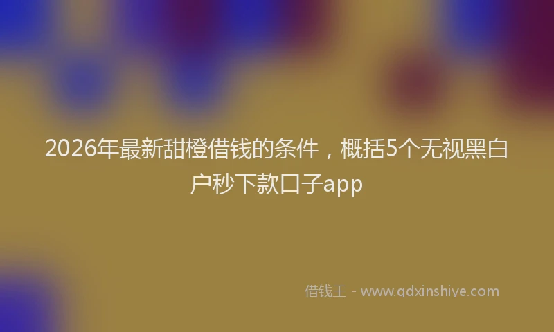 2026年最新甜橙借钱的条件，概括5个无视黑白户秒下款口子app