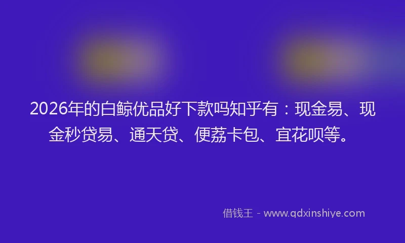 2026年的白鲸优品好下款吗知乎有：现金易、现金秒贷易、通天贷、便荔卡包、宜花呗等。