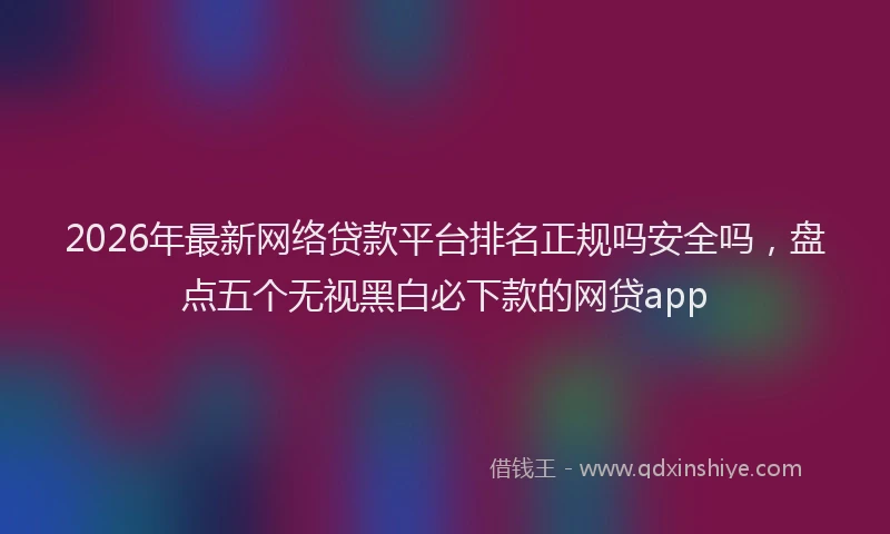 2026年最新网络贷款平台排名正规吗安全吗，盘点五个无视黑白必下款的网贷app