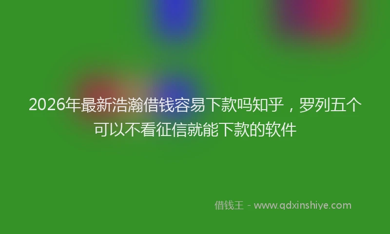 2026年最新浩瀚借钱容易下款吗知乎，罗列五个可以不看征信就能下款的软件