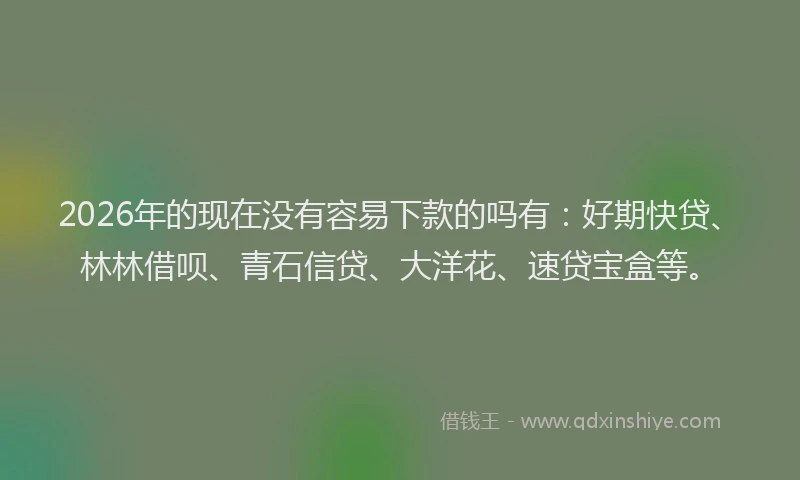 2026年的现在没有容易下款的吗有：好期快贷、林林借呗、青石信贷、大洋花、速贷宝盒等。