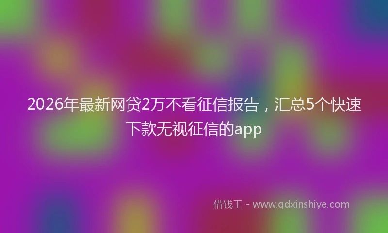 2026年最新网贷2万不看征信报告，汇总5个快速下款无视征信的app