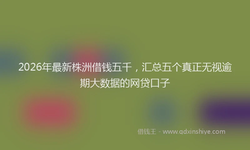 2026年最新株洲借钱五千，汇总五个真正无视逾期大数据的网贷口子
