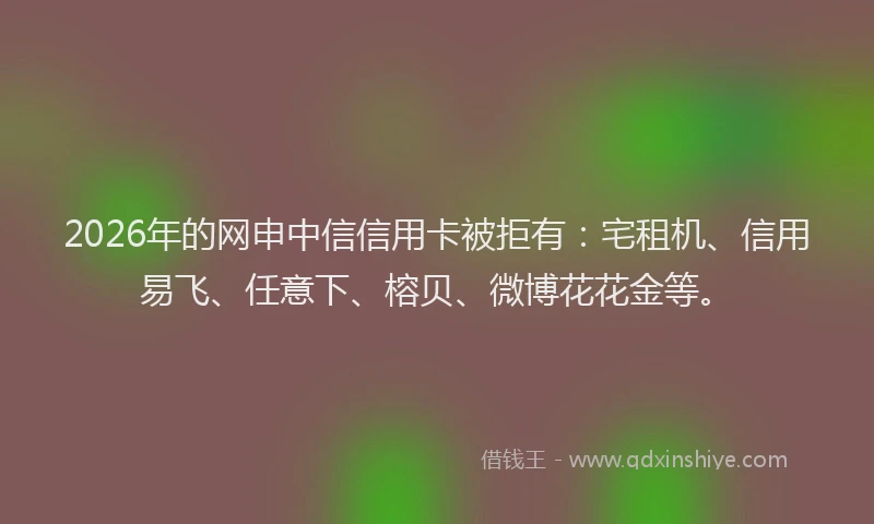 2026年的网申中信信用卡被拒有：宅租机、信用易飞、任意下、榕贝、微博花花金等。