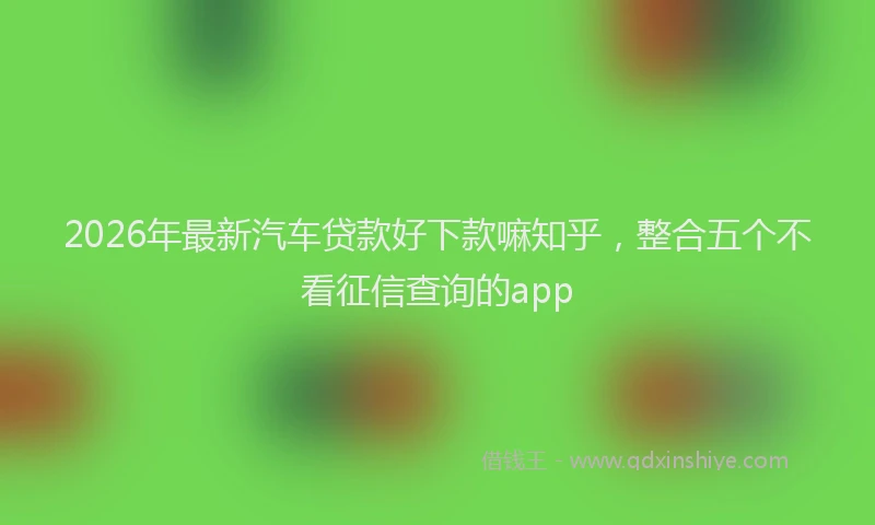 2026年最新汽车贷款好下款嘛知乎，整合五个不看征信查询的app