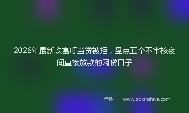 2026年最新玖富叮当贷被拒，盘点五个不审核夜间直接放款的网贷口子