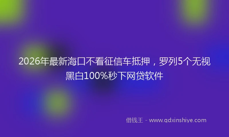 2026年最新海口不看征信车抵押，罗列5个无视黑白100%秒下网贷软件