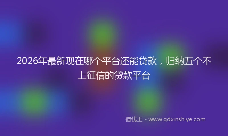 2026年最新现在哪个平台还能贷款，归纳五个不上征信的贷款平台