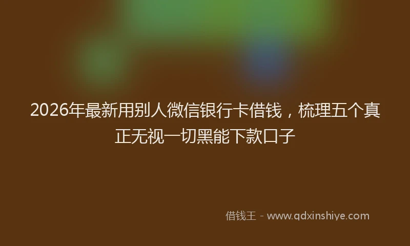 2026年最新用别人微信银行卡借钱，梳理五个真正无视一切黑能下款口子