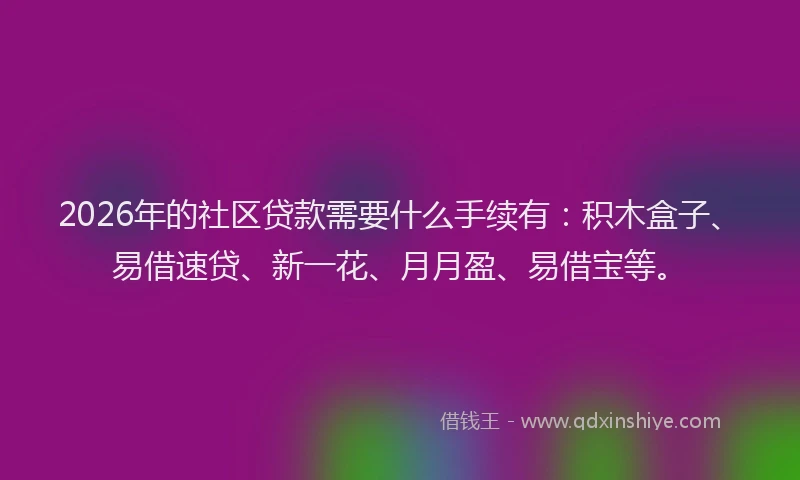 2026年的社区贷款需要什么手续有：积木盒子、易借速贷、新一花、月月盈、易借宝等。