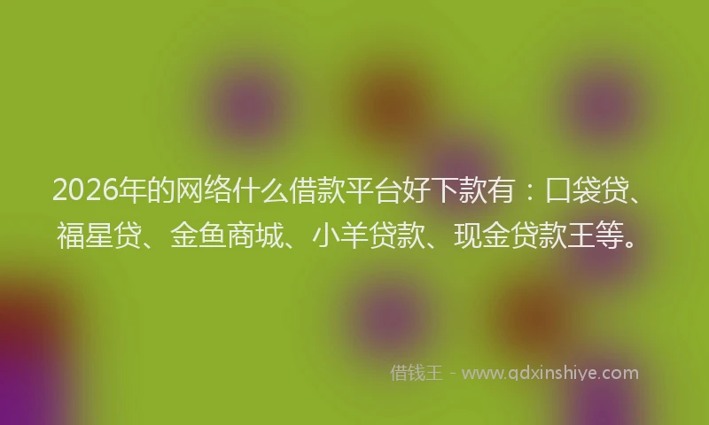 2026年的网络什么借款平台好下款有：口袋贷、福星贷、金鱼商城、小羊贷款、现金贷款王等。