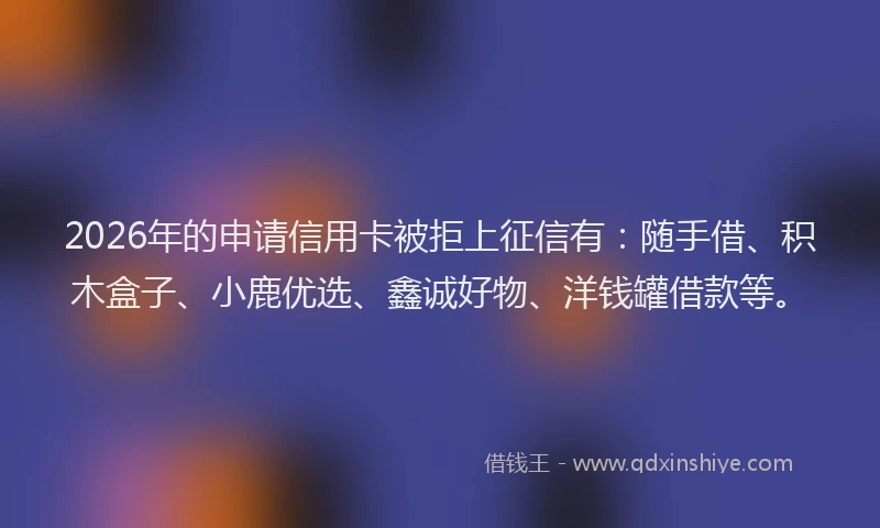2026年的申请信用卡被拒上征信有：随手借、积木盒子、小鹿优选、鑫诚好物、洋钱罐借款等。