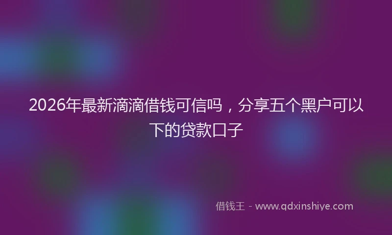 2026年最新滴滴借钱可信吗，分享五个黑户可以下的贷款口子