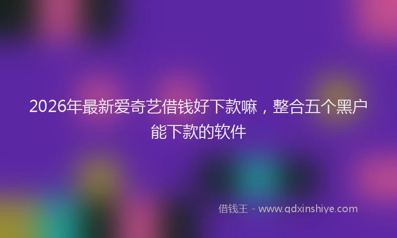 2026年最新爱奇艺借钱好下款嘛，整合五个黑户能下款的软件
