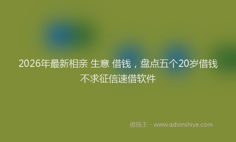 2026年最新相亲 生意 借钱，盘点五个20岁借钱不求征信速借软件