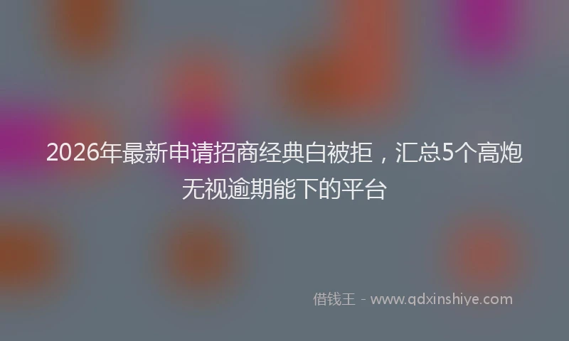 2026年最新申请招商经典白被拒，汇总5个高炮无视逾期能下的平台
