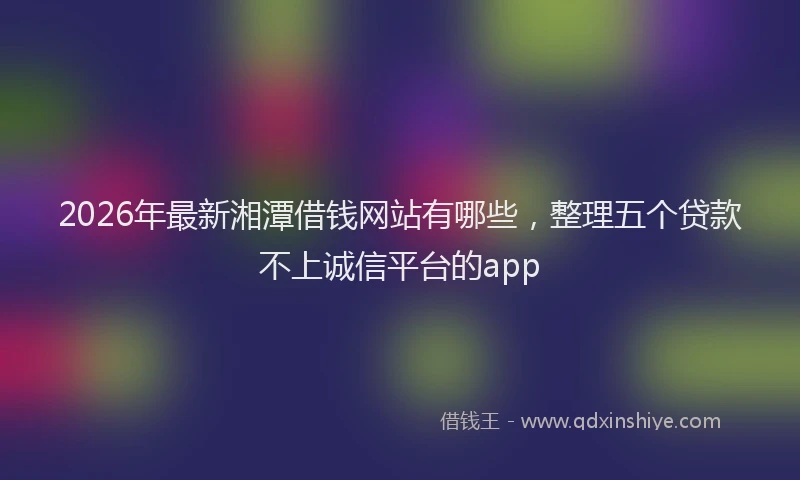 2026年最新湘潭借钱网站有哪些，整理五个贷款不上诚信平台的app
